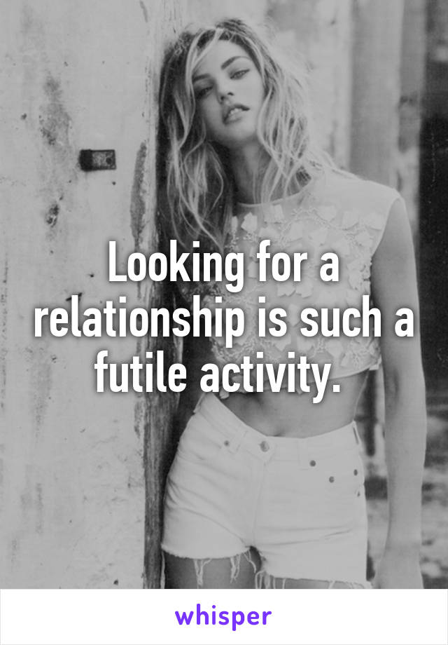 Looking for a relationship is such a futile activity. 