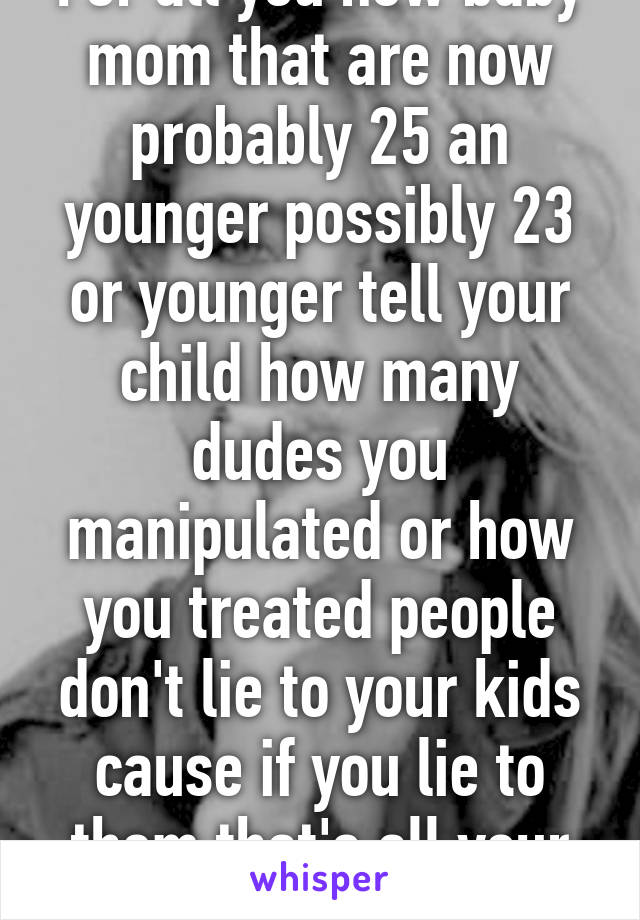 For all you new baby mom that are now probably 25 an younger possibly 23 or younger tell your child how many dudes you manipulated or how you treated people don't lie to your kids cause if you lie to them that's all your teaching them 