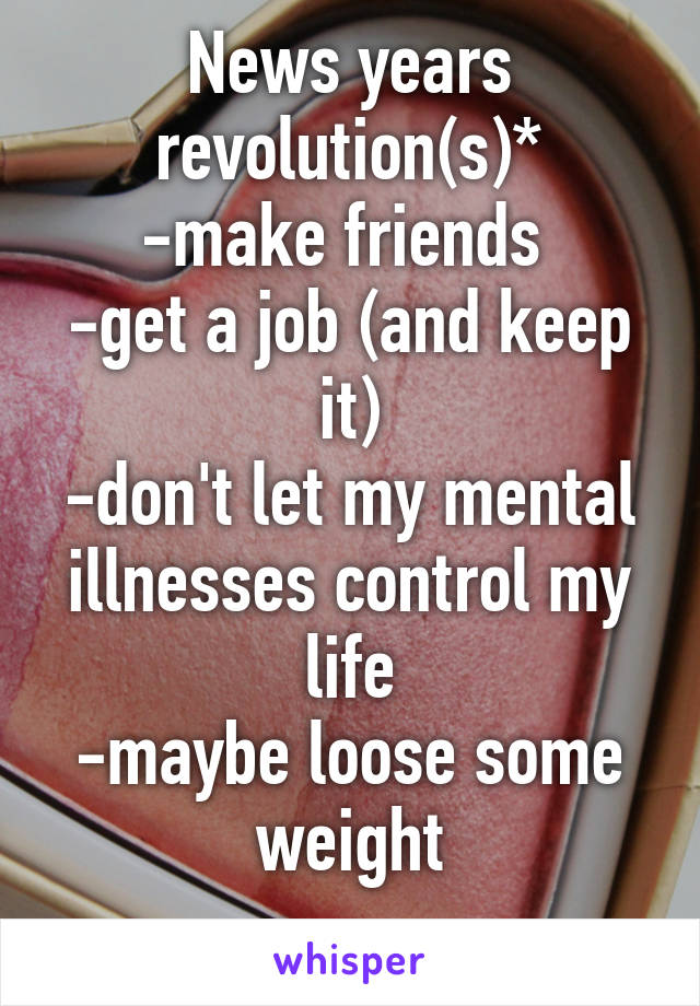 News years revolution(s)*
-make friends 
-get a job (and keep it)
-don't let my mental illnesses control my life
-maybe loose some weight
