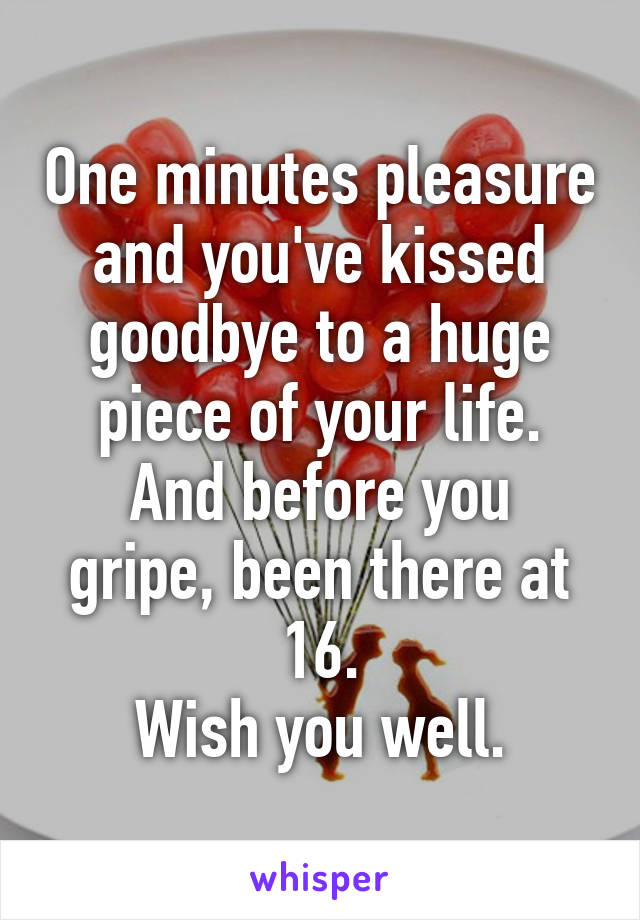 One minutes pleasure and you've kissed goodbye to a huge piece of your life.
And before you gripe, been there at 16.
Wish you well.