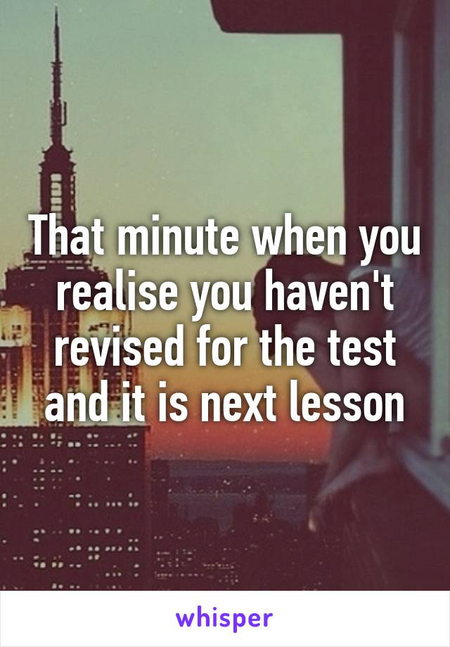 That minute when you realise you haven't revised for the test and it is next lesson