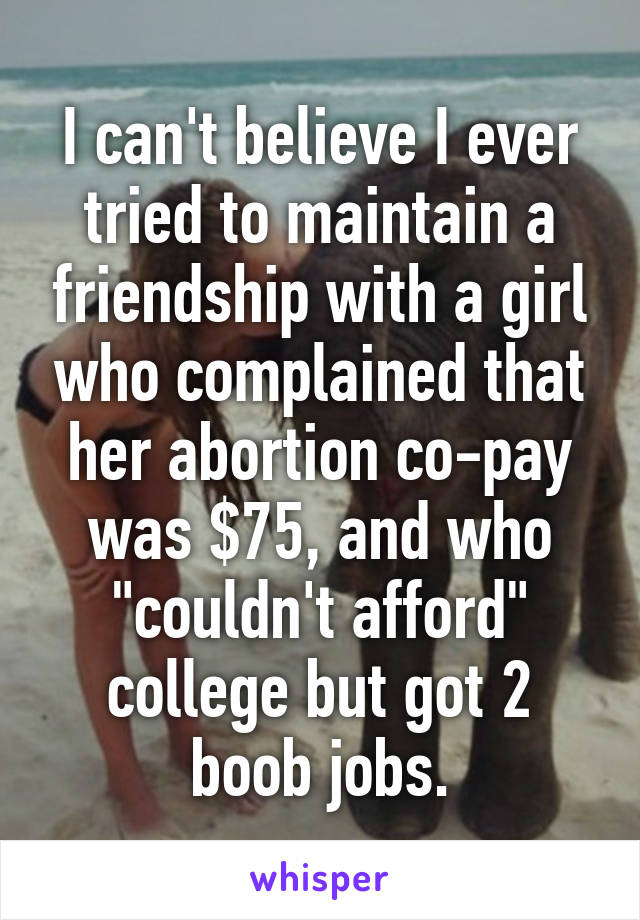 I can't believe I ever tried to maintain a friendship with a girl who complained that her abortion co-pay was $75, and who "couldn't afford" college but got 2 boob jobs.