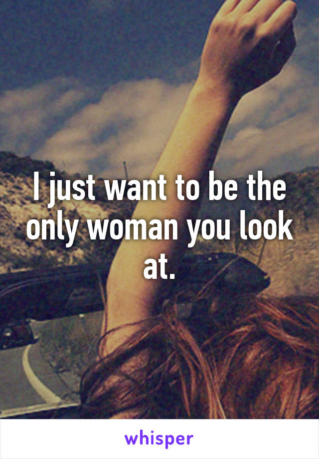 I just want to be the only woman you look at.