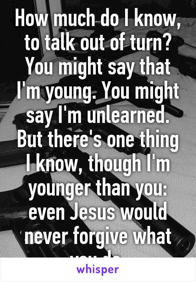 How much do I know, to talk out of turn? You might say that I'm young. You might say I'm unlearned. But there's one thing I know, though I'm younger than you: even Jesus would never forgive what you do.