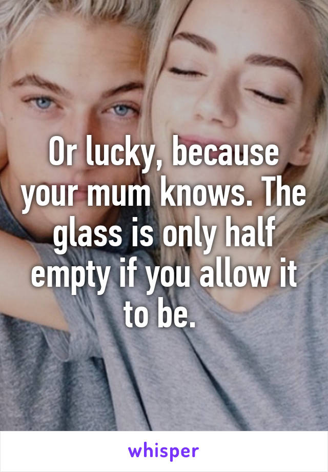 Or lucky, because your mum knows. The glass is only half empty if you allow it to be. 