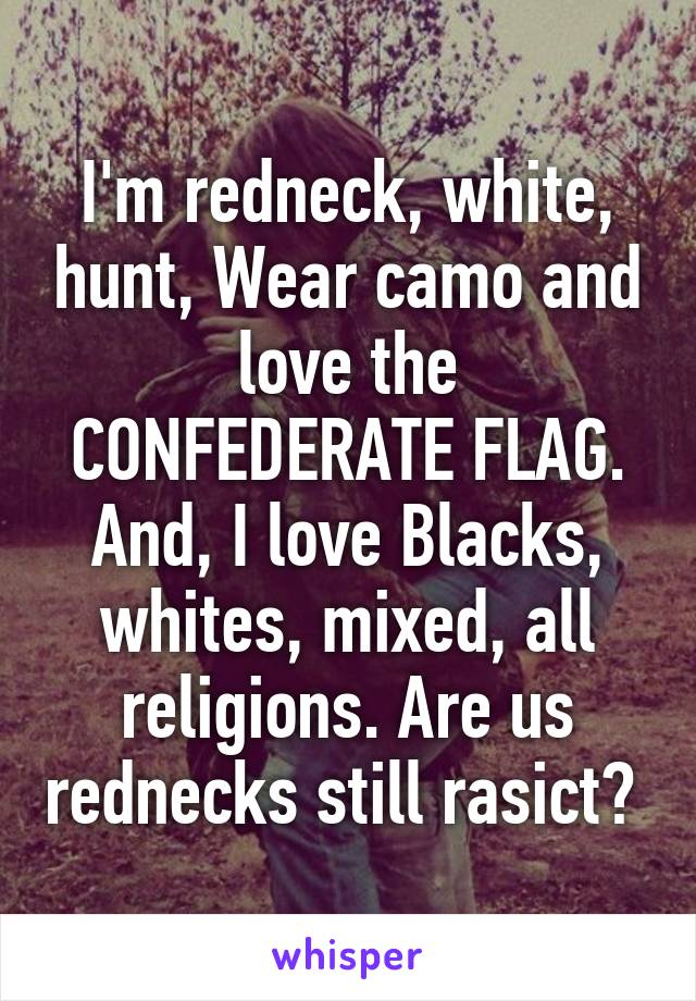 I'm redneck, white, hunt, Wear camo and love the CONFEDERATE FLAG. And, I love Blacks, whites, mixed, all religions. Are us rednecks still rasict? 