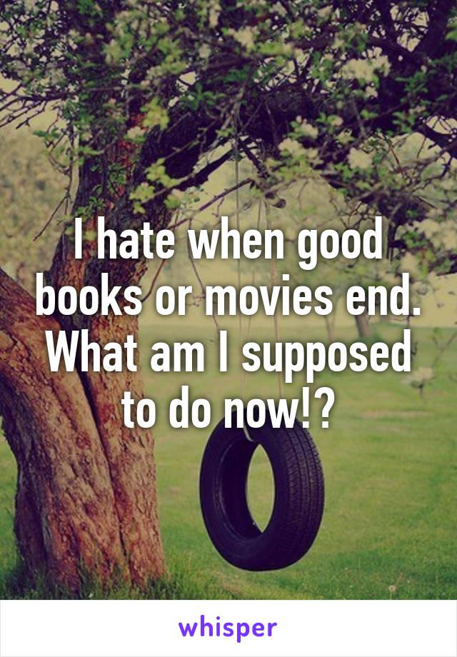 I hate when good books or movies end. What am I supposed to do now!?