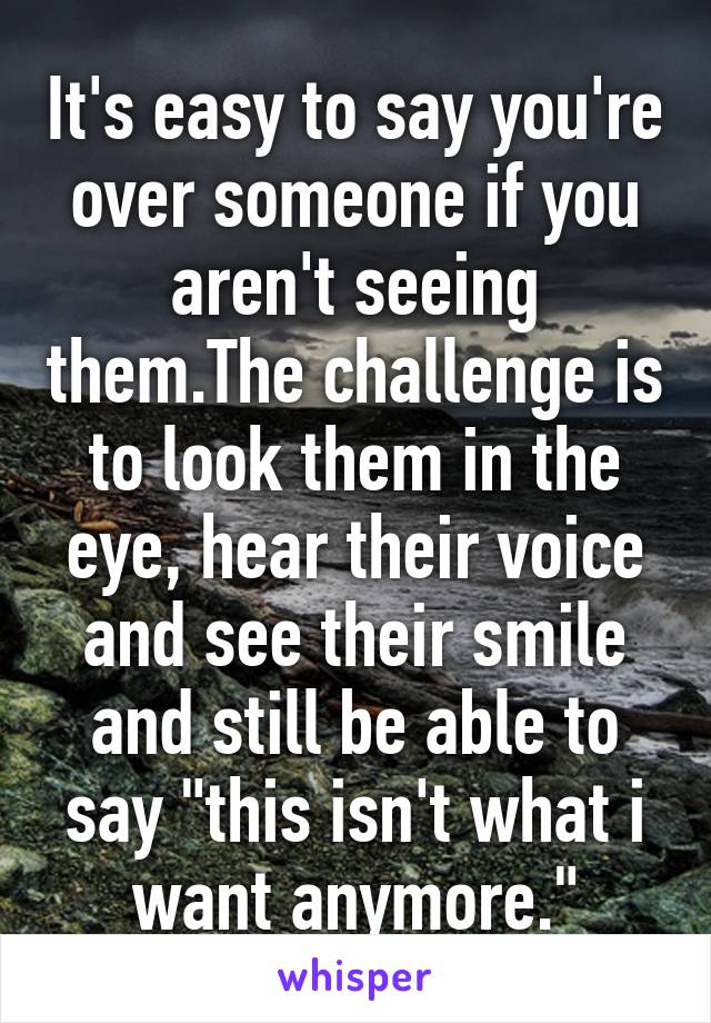 It's easy to say you're over someone if you aren't seeing them.The challenge is to look them in the eye, hear their voice and see their smile and still be able to say "this isn't what i want anymore."