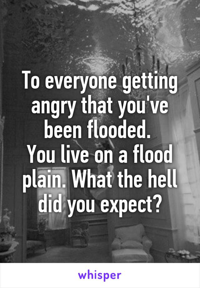 To everyone getting angry that you've been flooded. 
You live on a flood plain. What the hell did you expect?