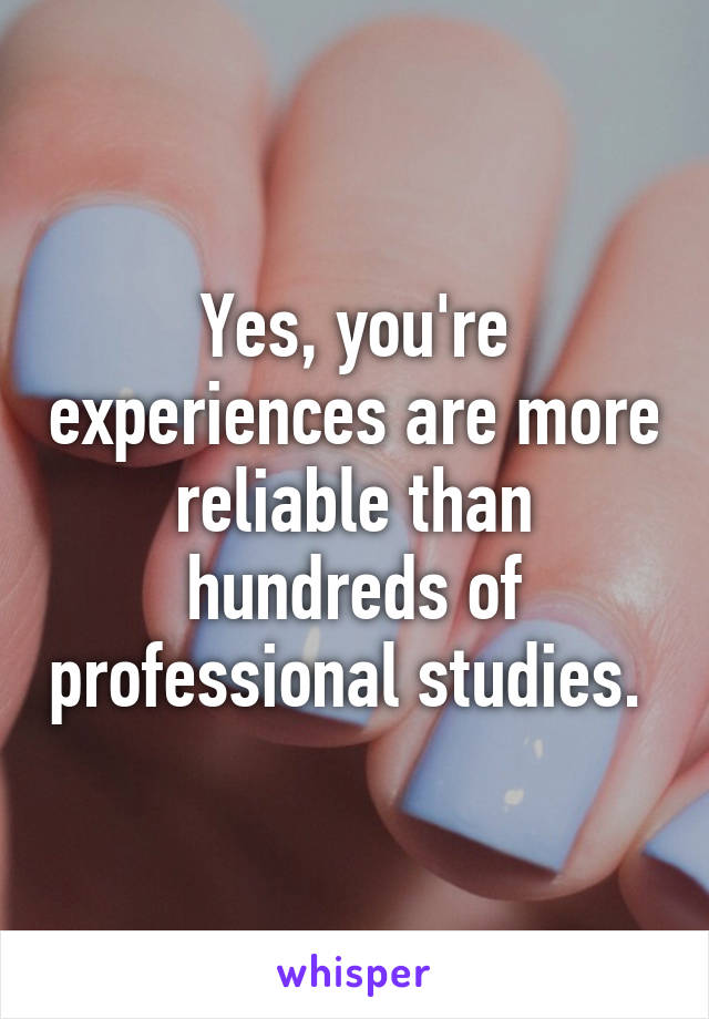 Yes, you're experiences are more reliable than hundreds of professional studies. 