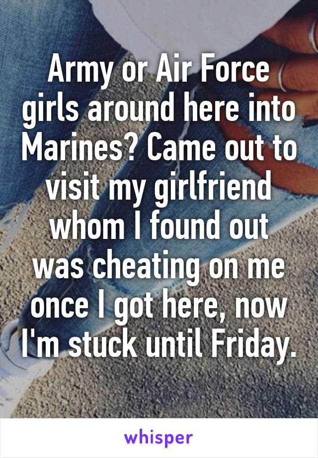 Army or Air Force girls around here into Marines? Came out to visit my girlfriend whom I found out was cheating on me once I got here, now I'm stuck until Friday. 