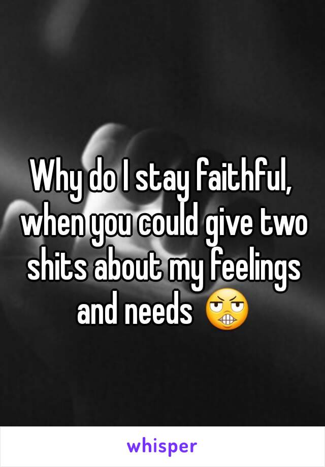 Why do I stay faithful, when you could give two shits about my feelings and needs 😬