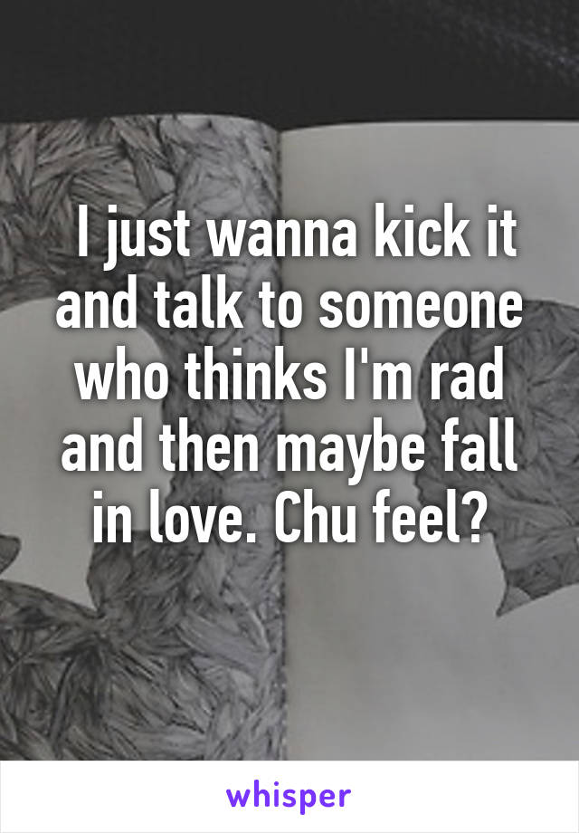  I just wanna kick it and talk to someone who thinks I'm rad and then maybe fall in love. Chu feel?
