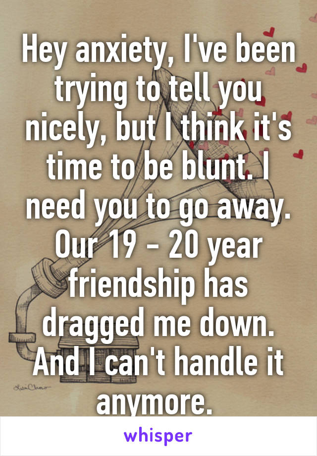 Hey anxiety, I've been trying to tell you nicely, but I think it's time to be blunt. I need you to go away. Our 19 - 20 year friendship has dragged me down. And I can't handle it anymore. 