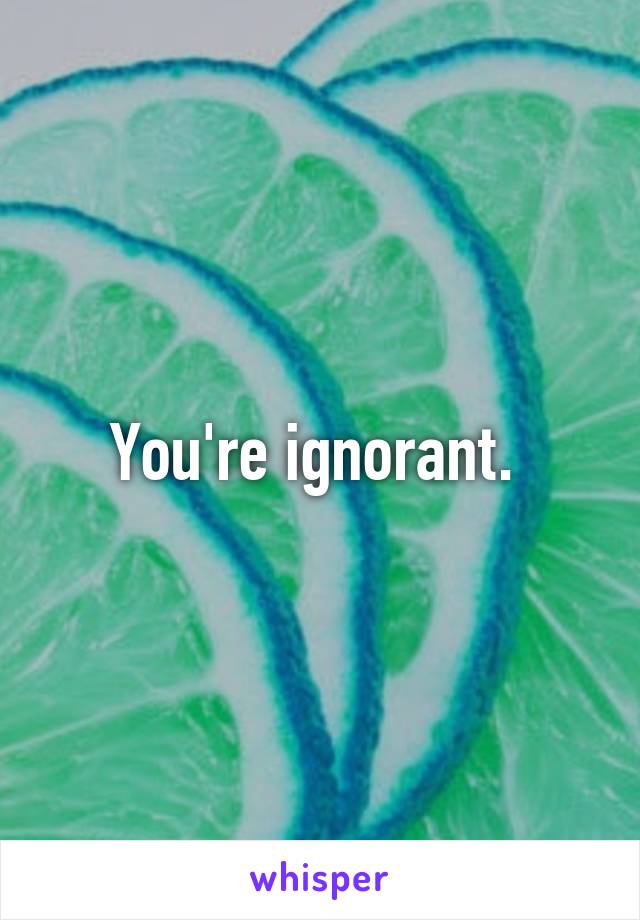 You're ignorant. 