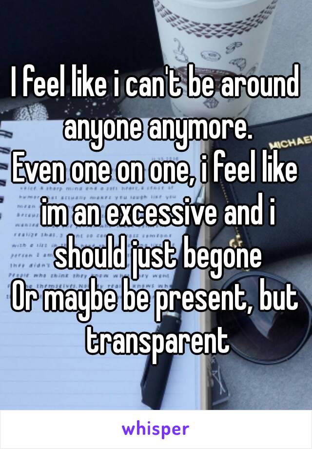 I feel like i can't be around anyone anymore.
Even one on one, i feel like im an excessive and i should just begone
Or maybe be present, but transparent