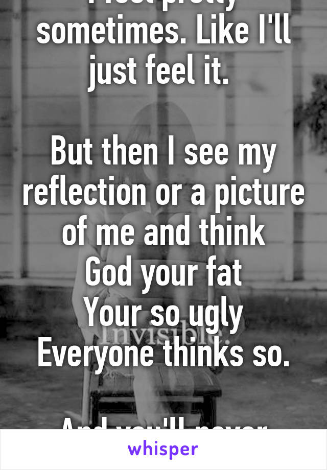 I feel pretty sometimes. Like I'll just feel it. 

But then I see my reflection or a picture of me and think
God your fat
Your so ugly
Everyone thinks so.

And you'll never change