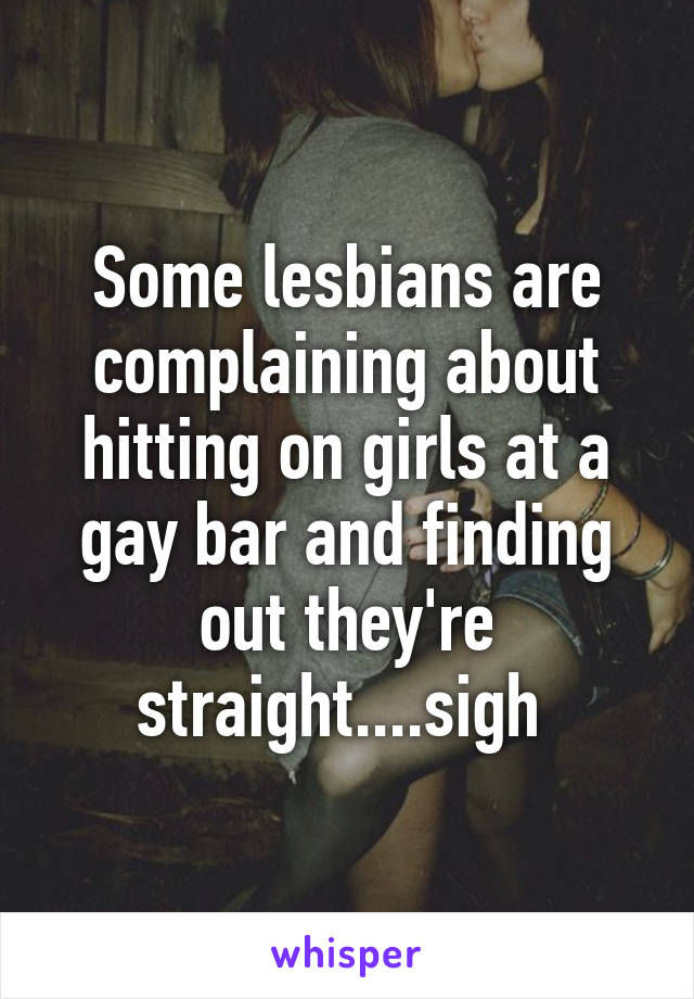 Some lesbians are complaining about hitting on girls at a gay bar and finding out they're straight....sigh 