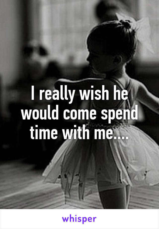 I really wish he would come spend time with me....