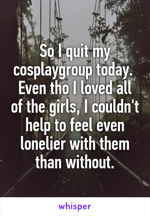 So I quit my cosplaygroup today. 
Even tho I loved all of the girls, I couldn't help to feel even lonelier with them than without.