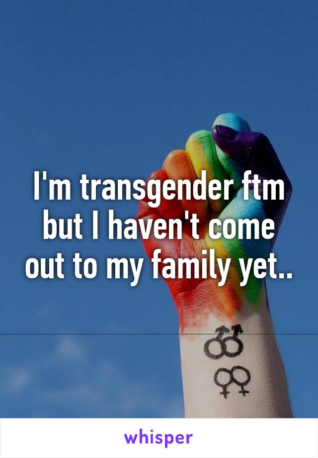 I'm transgender ftm but I haven't come out to my family yet..