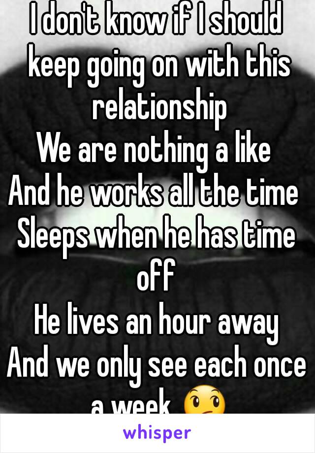 I don't know if I should keep going on with this relationship
We are nothing a like 
And he works all the time 
Sleeps when he has time off 
He lives an hour away
And we only see each once a week 😞