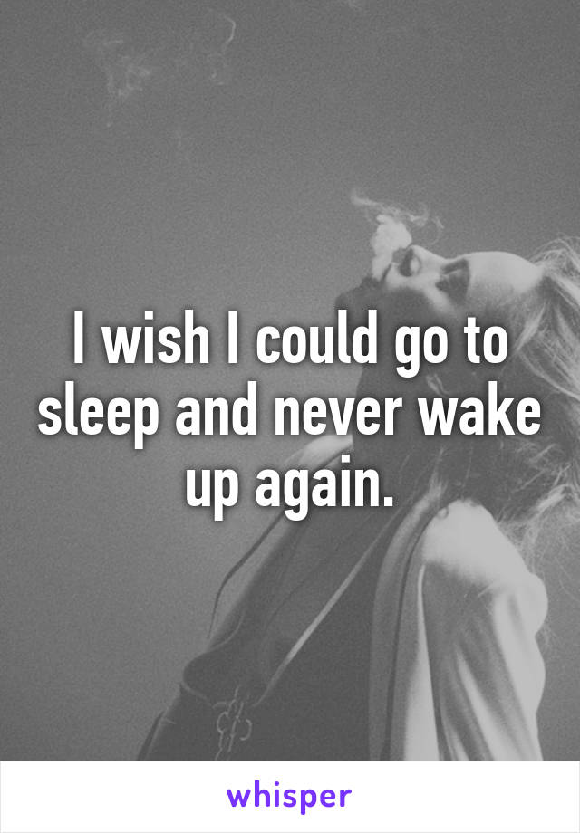 I wish I could go to sleep and never wake up again.