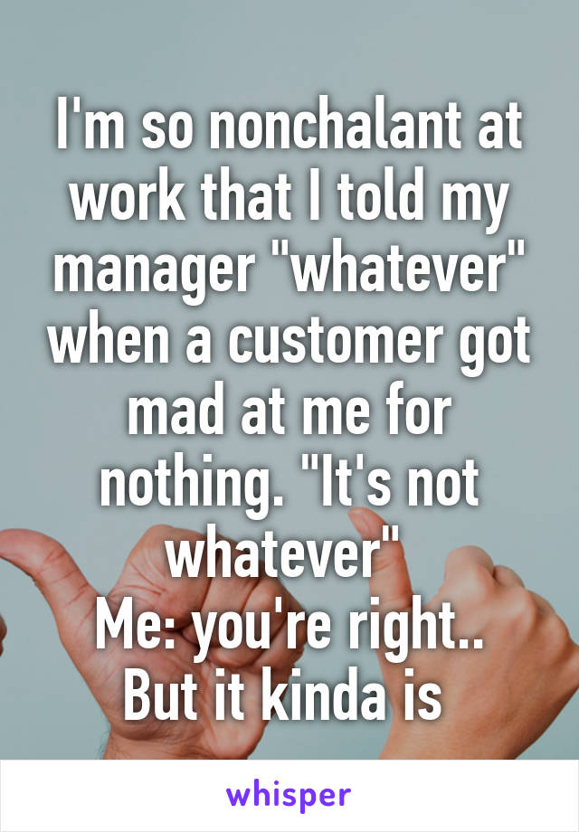 I'm so nonchalant at work that I told my manager "whatever" when a customer got mad at me for nothing. "It's not whatever" 
Me: you're right.. But it kinda is 