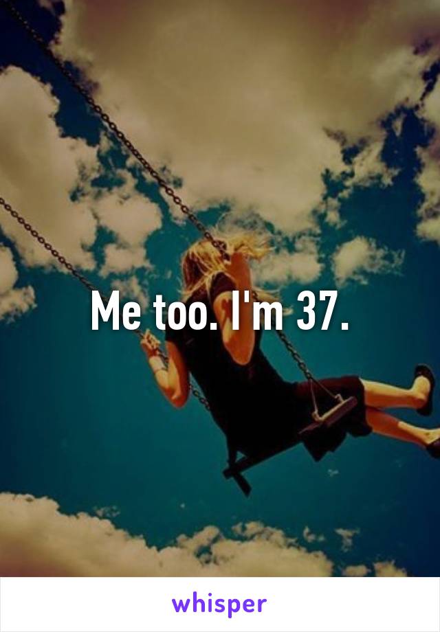 Me too. I'm 37.