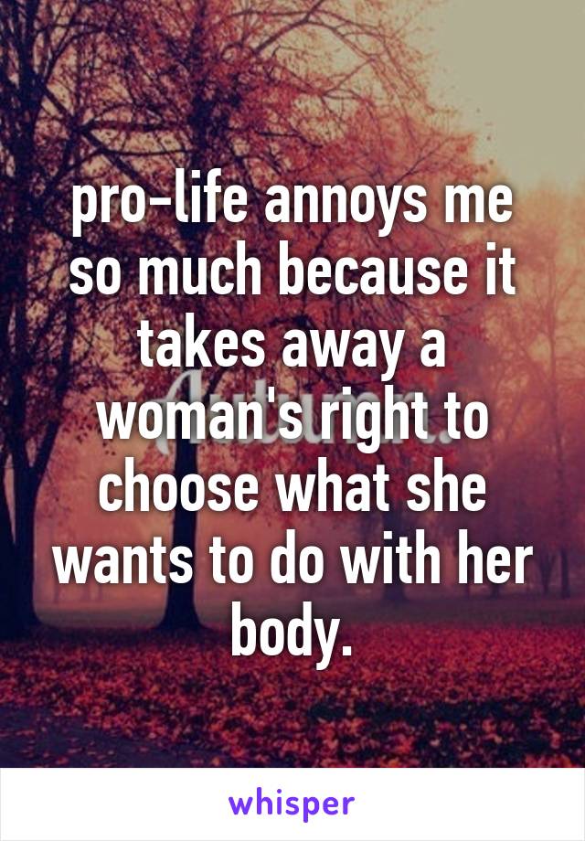 pro-life annoys me so much because it takes away a woman's right to choose what she wants to do with her body.