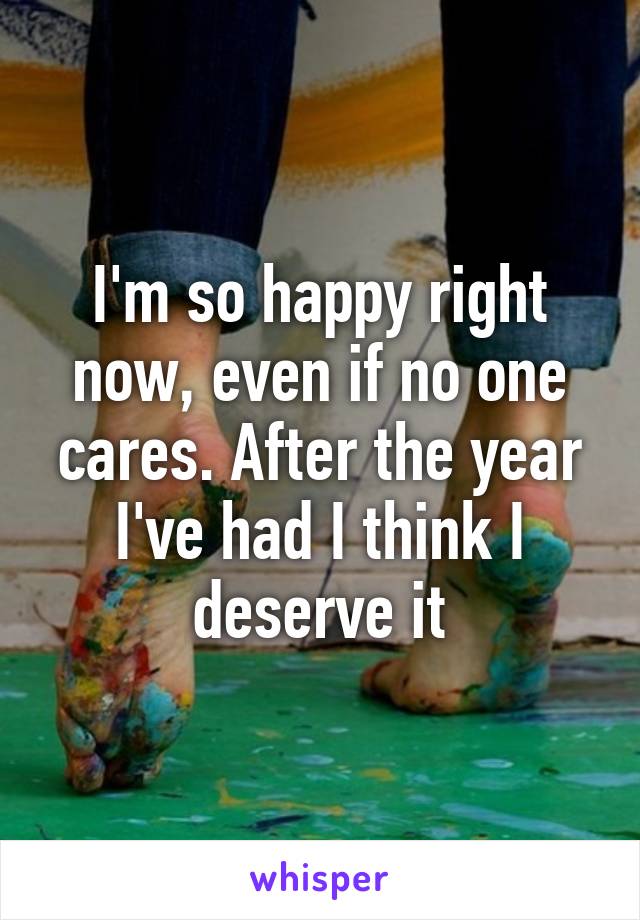 I'm so happy right now, even if no one cares. After the year I've had I think I deserve it