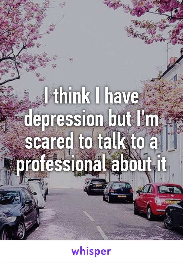 I think I have depression but I'm scared to talk to a professional about it