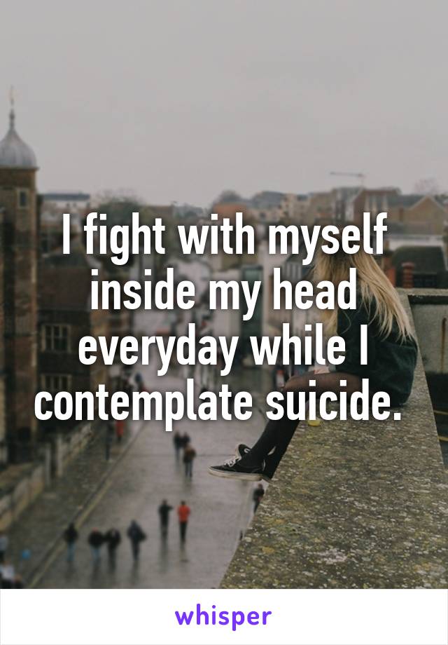 I fight with myself inside my head everyday while I contemplate suicide. 