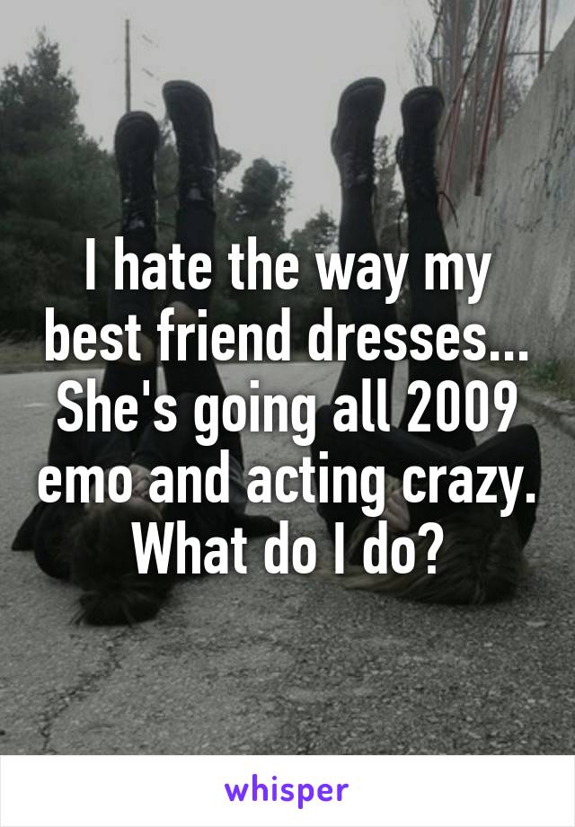 I hate the way my best friend dresses... She's going all 2009 emo and acting crazy. What do I do?