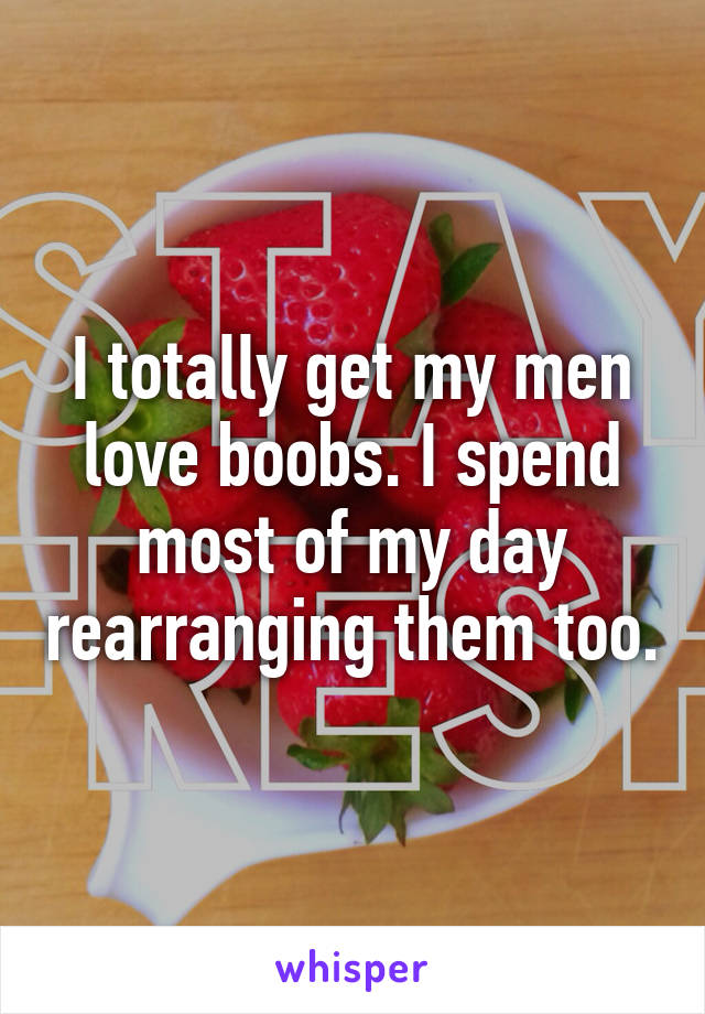 I totally get my men love boobs. I spend most of my day rearranging them too.