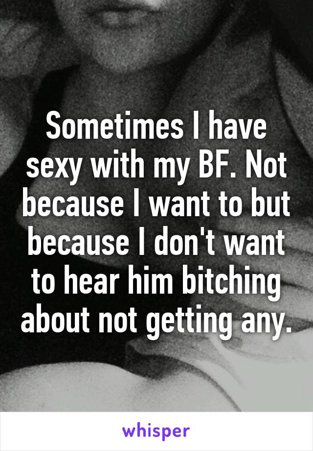 Sometimes I have sexy with my BF. Not because I want to but because I don't want to hear him bitching about not getting any.