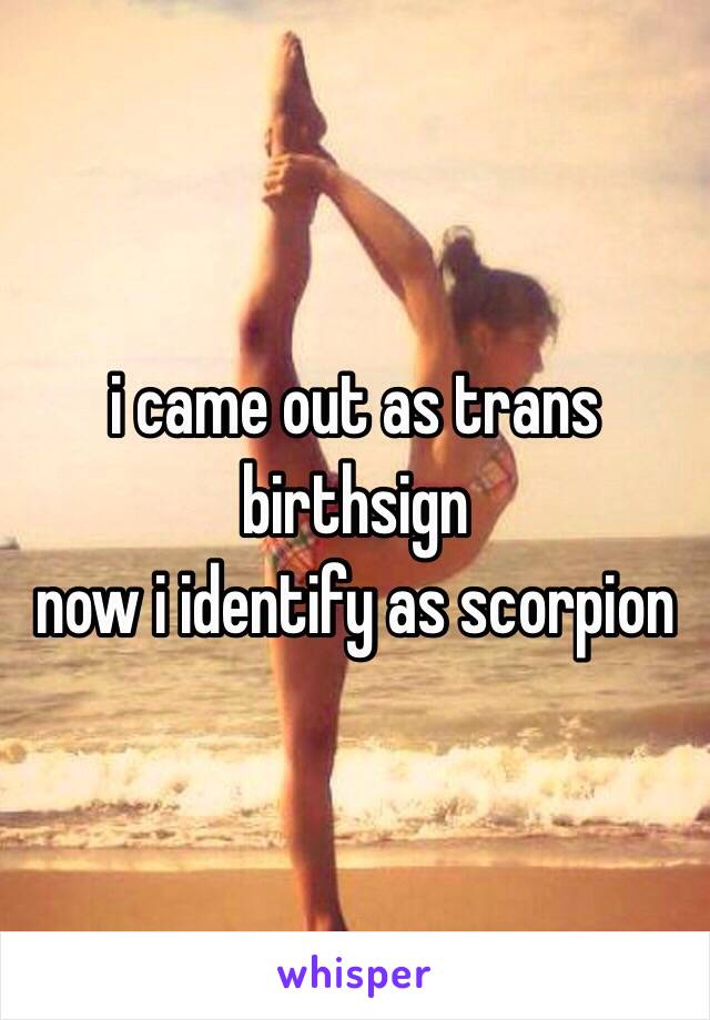 i came out as trans birthsign 
now i identify as scorpion  