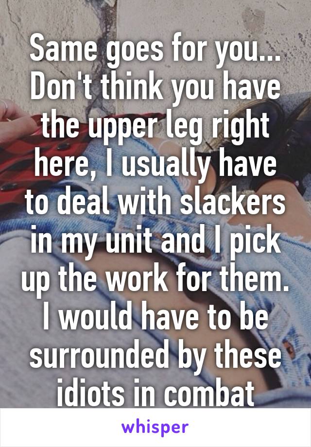 Same goes for you... Don't think you have the upper leg right here, I usually have to deal with slackers in my unit and I pick up the work for them. I would have to be surrounded by these idiots in combat