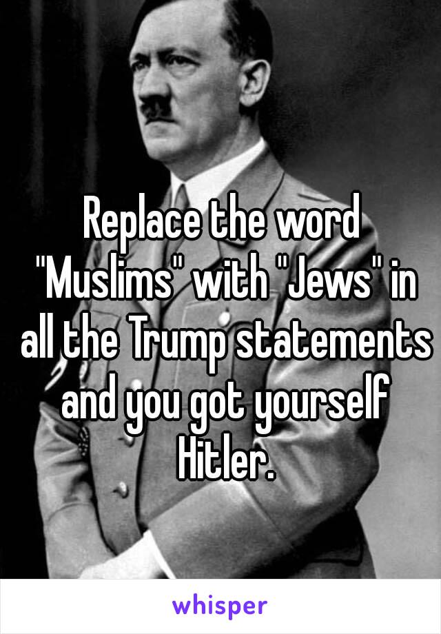 Replace the word "Muslims" with "Jews" in all the Trump statements and you got yourself Hitler.