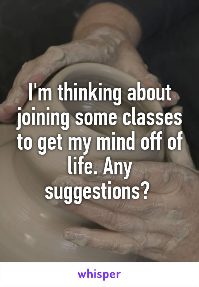 I'm thinking about joining some classes to get my mind off of life. Any suggestions? 