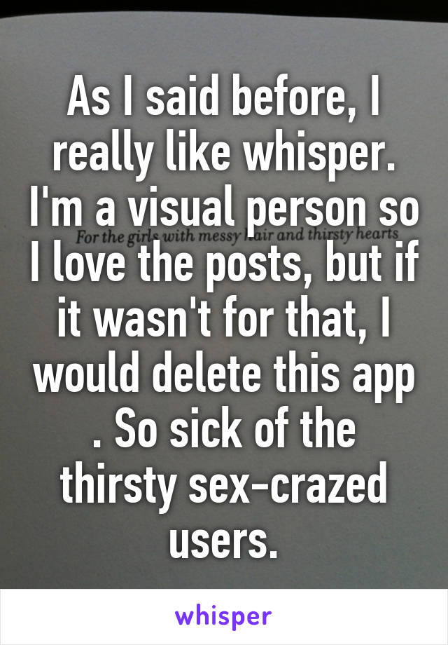 As I said before, I really like whisper. I'm a visual person so I love the posts, but if it wasn't for that, I would delete this app . So sick of the thirsty sex-crazed users.