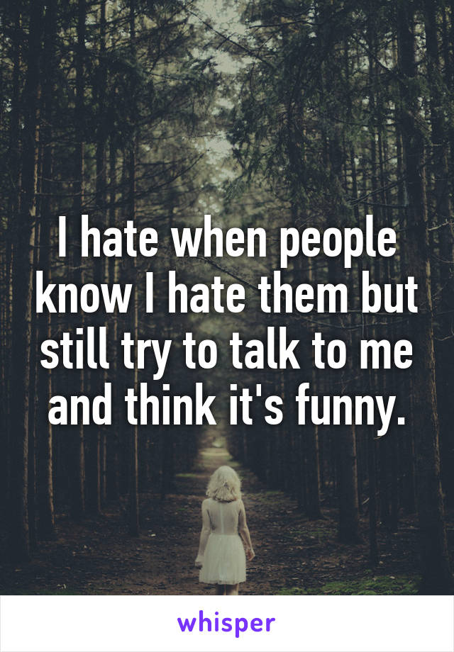 I hate when people know I hate them but still try to talk to me and think it's funny.