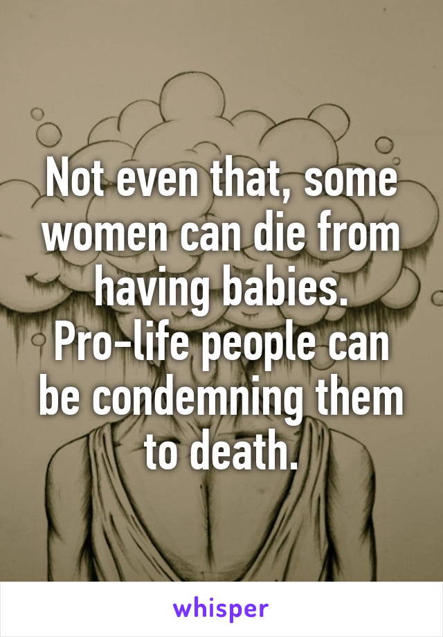 Not even that, some women can die from having babies. Pro-life people can be condemning them to death.