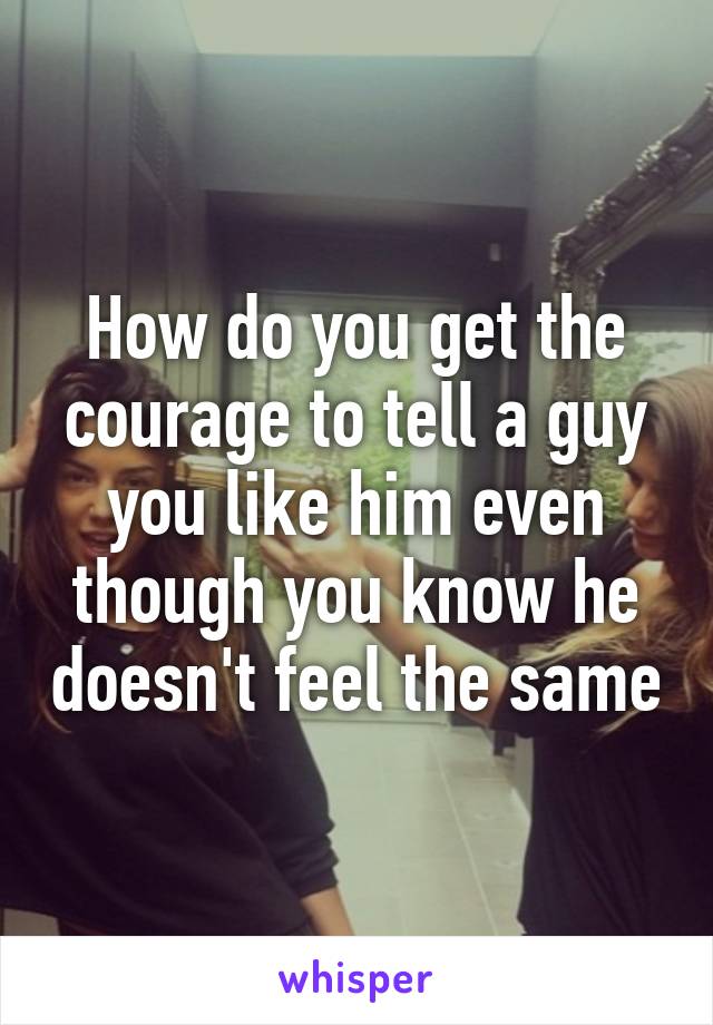 How do you get the courage to tell a guy you like him even though you know he doesn't feel the same