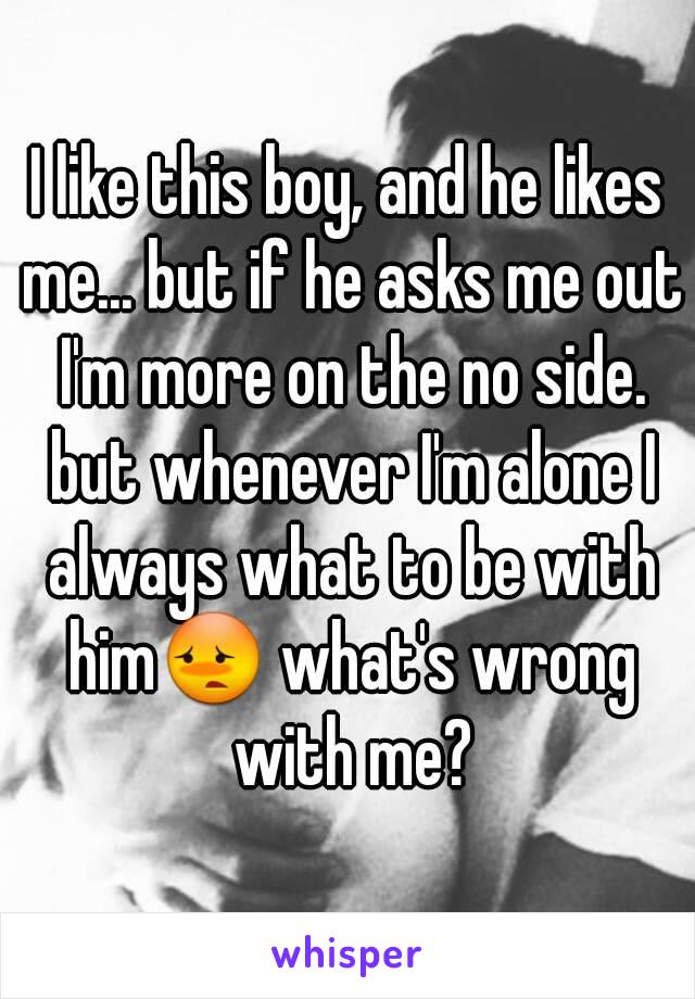 I like this boy, and he likes me... but if he asks me out I'm more on the no side. but whenever I'm alone I always what to be with him😳 what's wrong with me?