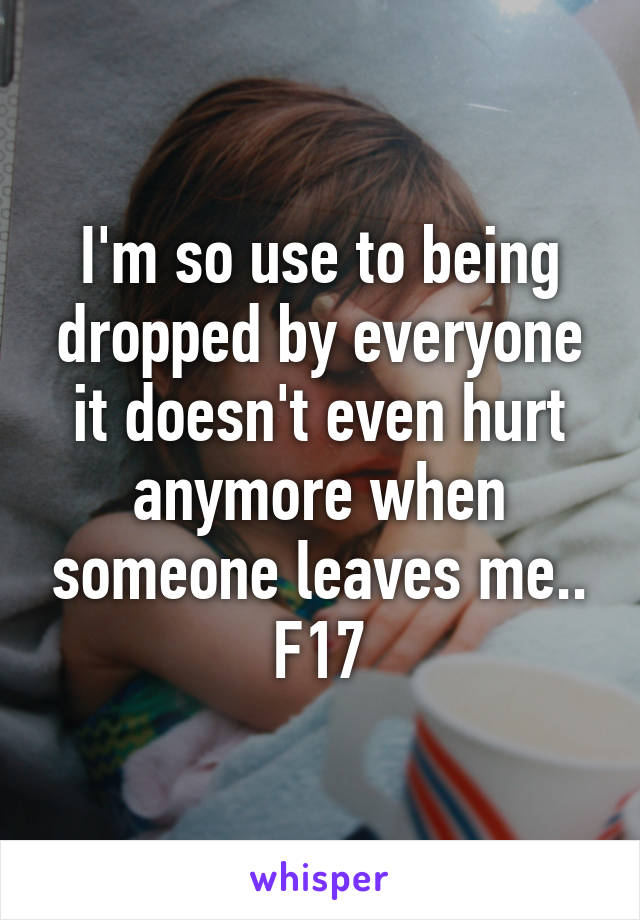 I'm so use to being dropped by everyone it doesn't even hurt anymore when someone leaves me.. F17