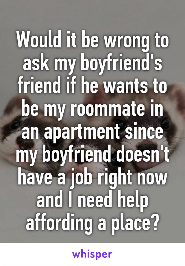 Would it be wrong to ask my boyfriend's friend if he wants to be my roommate in an apartment since my boyfriend doesn't have a job right now and I need help affording a place?