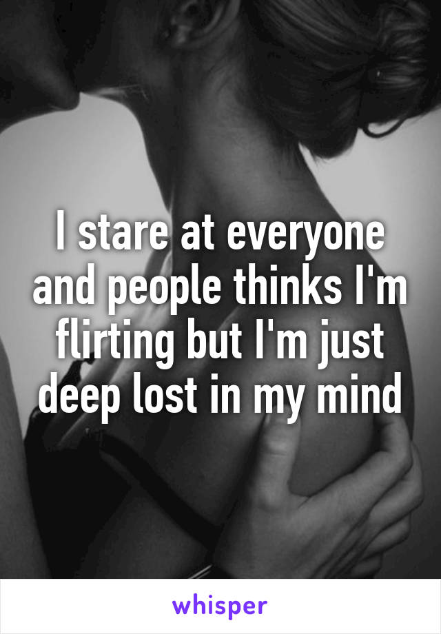 I stare at everyone and people thinks I'm flirting but I'm just deep lost in my mind