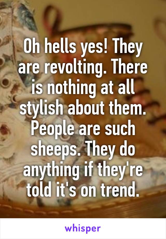 Oh hells yes! They are revolting. There is nothing at all stylish about them. People are such sheeps. They do anything if they're told it's on trend.