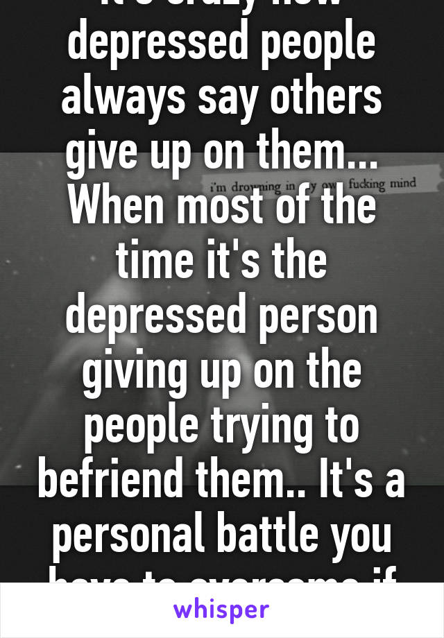 It's crazy how depressed people always say others give up on them... When most of the time it's the depressed person giving up on the people trying to befriend them.. It's a personal battle you have to overcome if you wnt some1